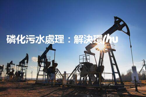 磷化污水處理：解決環(huán)境隱患，守護(hù)清潔未來！